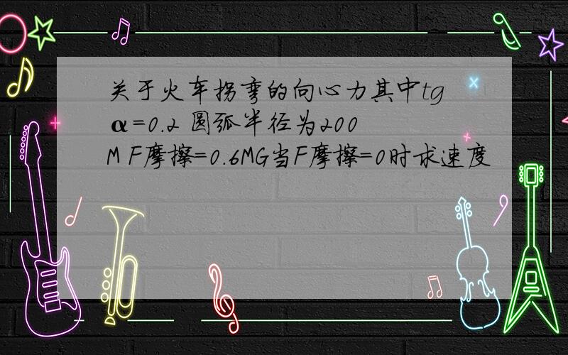 关于火车拐弯的向心力其中tgα=0.2 圆弧半径为200M F摩擦=0.6MG当F摩擦=0时求速度