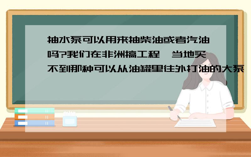 抽水泵可以用来抽柴油或者汽油吗?我们在非洲搞工程,当地买不到那种可以从油罐里往外打油的大泵,考虑用普通的抽水泵直接抽（不是潜水泵）.不知道安全否?是否有先例?