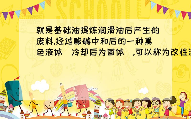 就是基础油提炼润滑油后产生的废料,经过酸碱中和后的一种黑色液体（冷却后为固体）,可以称为改性沥青,是做防水卷材的原料之一.我生产量很大,只是销路不畅,望大侠予以赐教,不胜感激涕