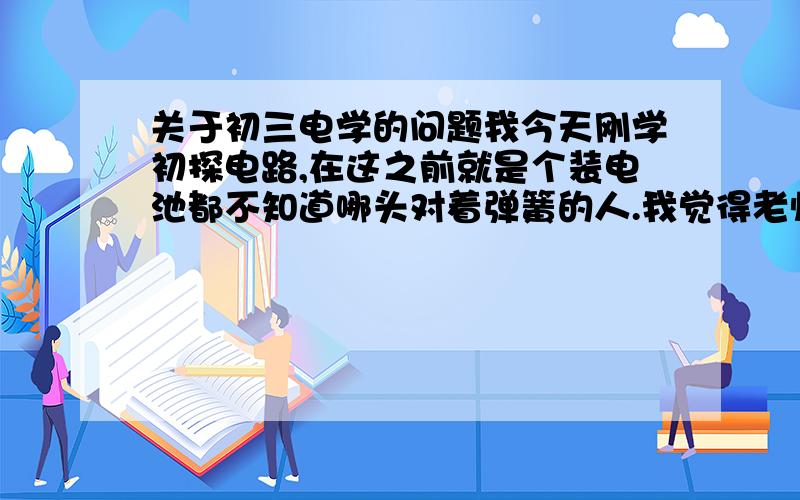 关于初三电学的问题我今天刚学初探电路,在这之前就是个装电池都不知道哪头对着弹簧的人.我觉得老师没有怎么讲,也好像只有我一个人不懂.从老师连接导管点亮灯泡开始,我就一直在想为