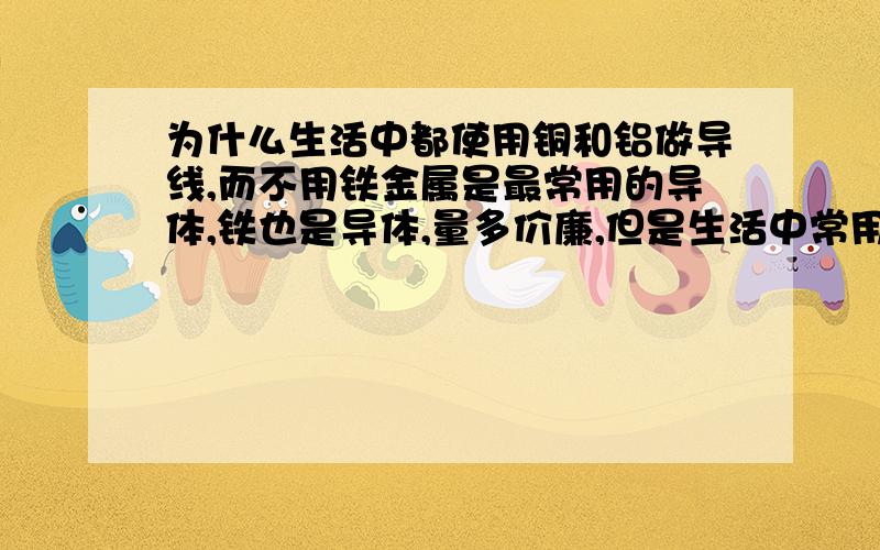 为什么生活中都使用铜和铝做导线,而不用铁金属是最常用的导体,铁也是导体,量多价廉,但是生活中常用铜和铝做导线.为什么不选作铁做导线呢