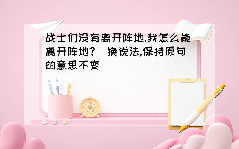 战士们没有离开阵地,我怎么能离开阵地?(换说法,保持原句的意思不变)