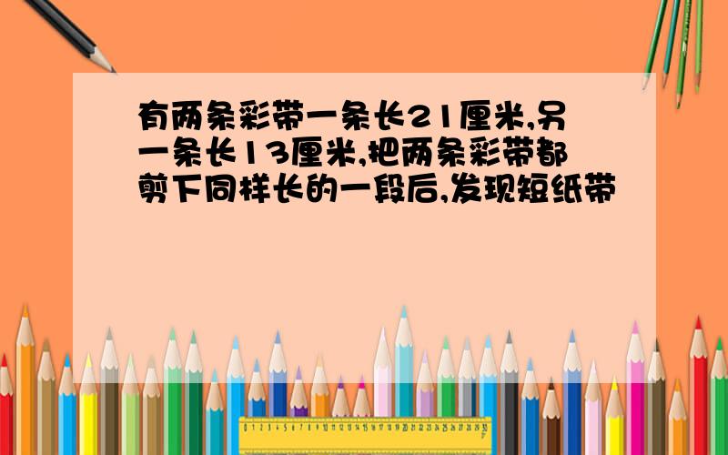 有两条彩带一条长21厘米,另一条长13厘米,把两条彩带都剪下同样长的一段后,发现短纸带