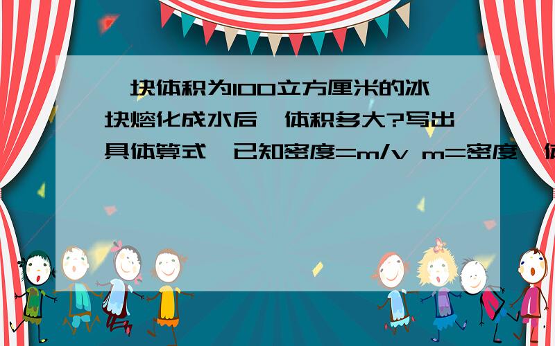 一块体积为100立方厘米的冰块熔化成水后,体积多大?写出具体算式,已知密度=m/v m=密度*体积 v=m/密度