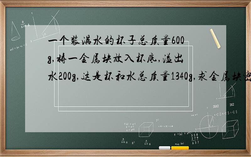 一个装满水的杯子总质量600g,将一金属块放入杯底,溢出水200g,这是杯和水总质量1340g,求金属块密度