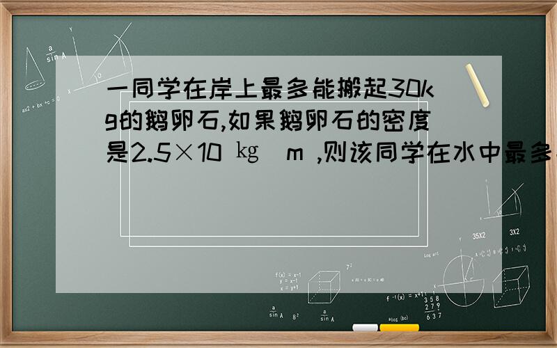 一同学在岸上最多能搬起30kg的鹅卵石,如果鹅卵石的密度是2.5×10 ㎏／m ,则该同学在水中最多能搬起质量是多少的鹅卵石（石头不浮出水面）这时石头受到的浮力是多少?