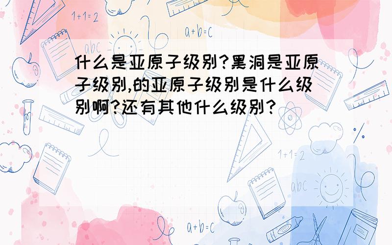 什么是亚原子级别?黑洞是亚原子级别,的亚原子级别是什么级别啊?还有其他什么级别?