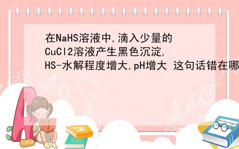 在NaHS溶液中,滴入少量的CuCl2溶液产生黑色沉淀,HS-水解程度增大,pH增大 这句话错在哪在NaHS溶液中,滴入少量的CuCl2溶液产生黑色沉淀,HS-水解程度增大,pH增大这句话错在哪里