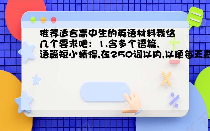 推荐适合高中生的英语材料我给几个要求吧：1.含多个语篇,语篇短小精悍,在250词以内,以便每天背诵.内容以高考热点话题为主,比如校园/环保/社交等.2.语言纯正、地道,且不失规范.3.词汇丰富