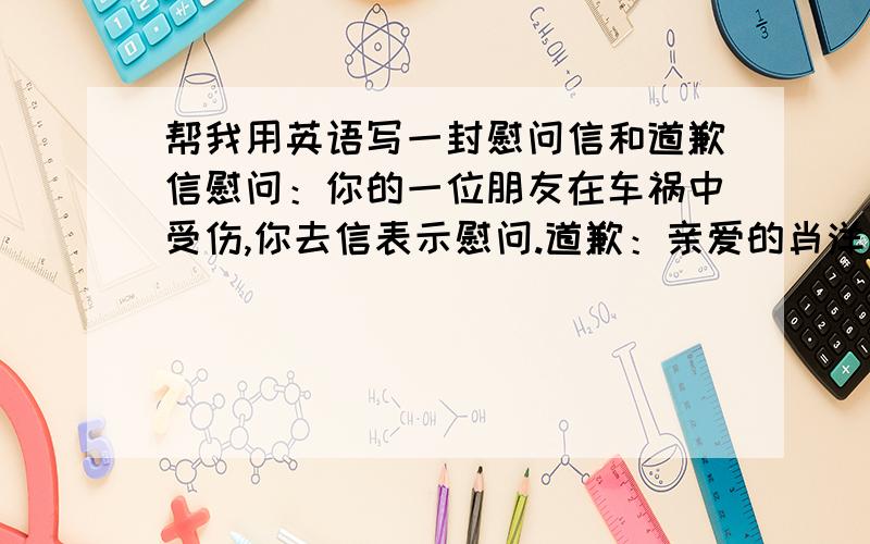 帮我用英语写一封慰问信和道歉信慰问：你的一位朋友在车祸中受伤,你去信表示慰问.道歉：亲爱的肖洋：因为昨天弟弟生病,需要我留在家里照顾,未能到机场为你送行,十分抱歉!安大海2004年