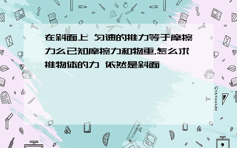 在斜面上 匀速的推力等于摩擦力么已知摩擦力和物重，怎么求推物体的力 依然是斜面