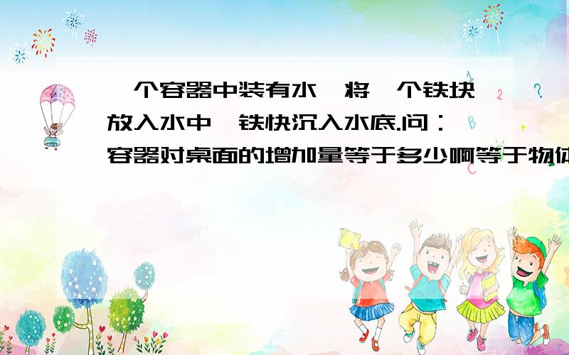 一个容器中装有水,将一个铁块放入水中,铁快沉入水底.问：容器对桌面的增加量等于多少啊等于物体的重力减去物体的浮力吗