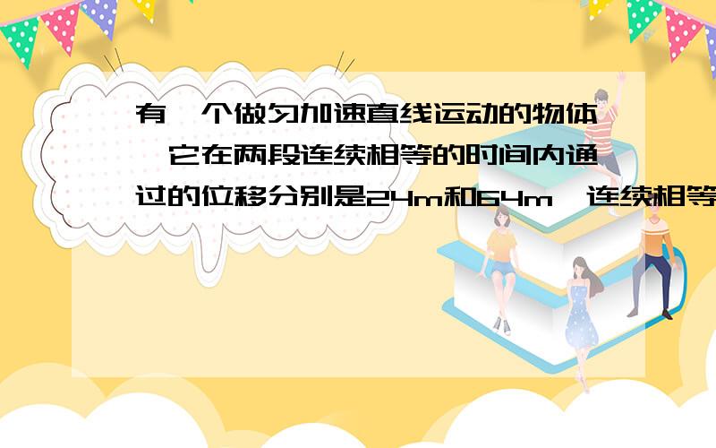 有一个做匀加速直线运动的物体,它在两段连续相等的时间内通过的位移分别是24m和64m,连续相等的时间为4s,求质点的初速度和加速度大小说实话,题目我没看懂.求大师指教啊.