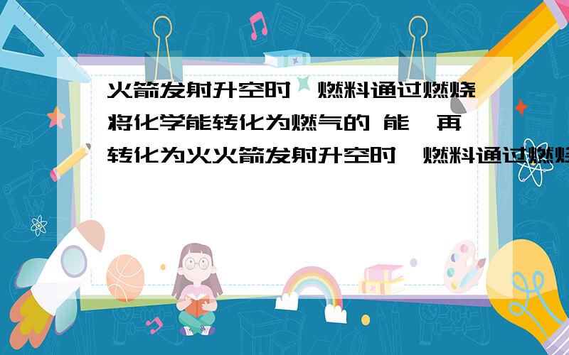 火箭发射升空时,燃料通过燃烧将化学能转化为燃气的 能,再转化为火火箭发射升空时,燃料通过燃烧将化学能转化为燃气的 能,再转化为火箭的