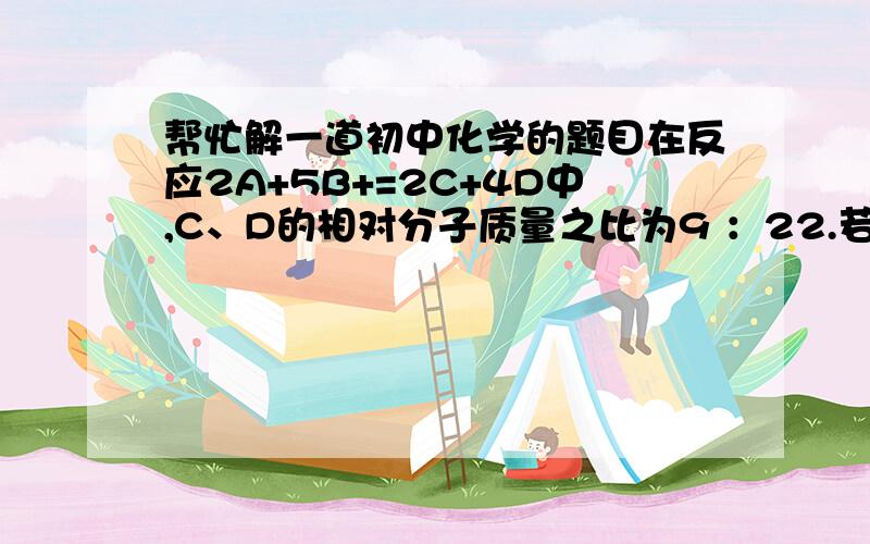 帮忙解一道初中化学的题目在反应2A+5B+=2C+4D中,C、D的相对分子质量之比为9 ：22.若2.6gA与B完全反应后,生成8.8gD.则在此反应中,B与D的质量比为多少. 求详细的过程.谢谢.其实这是一道选择题,正