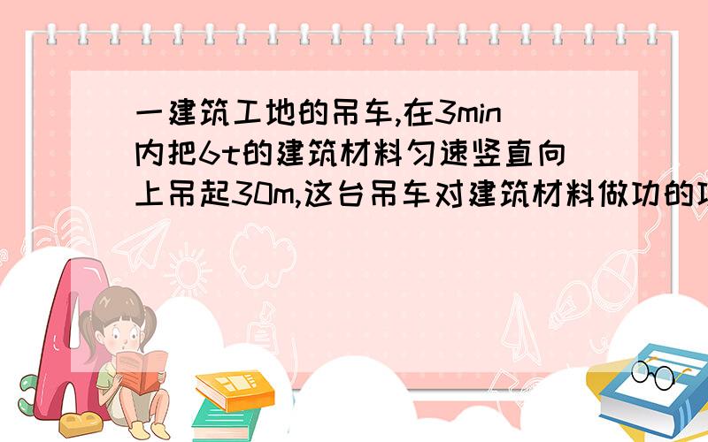 一建筑工地的吊车,在3min内把6t的建筑材料匀速竖直向上吊起30m,这台吊车对建筑材料做功的功率为?W.(g取10N/kg)求功率.我物理很垃圾的……请帮忙,这是北京昌平区09年二模物理第21题.非诚勿扰!