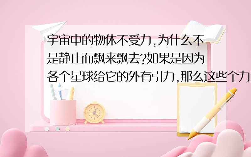 宇宙中的物体不受力,为什么不是静止而飘来飘去?如果是因为各个星球给它的外有引力,那么这些个力的合力也应是恒力,不可能时时刻刻都在改变,那么宇宙中的物体为什么总是飘来飘去,没有