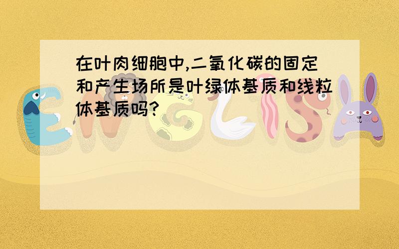 在叶肉细胞中,二氧化碳的固定和产生场所是叶绿体基质和线粒体基质吗?