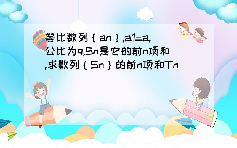 等比数列｛an｝,a1=a,公比为q,Sn是它的前n项和,求数列｛Sn｝的前n项和Tn