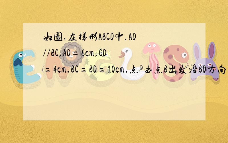 如图,在梯形ABCD中.AD//BC,AD=6cm,CD=4cm,BC=BD=10cm,点P由点B出发沿BD方向匀速运如图,在梯形ABCD中,AD//BC,AD=6cm,CD=4cm,BC=BD=10cm,点P由B出发沿BD方向匀速运动,速度为1cm/s；同时,线段EF由DC出发沿DA方向匀速运