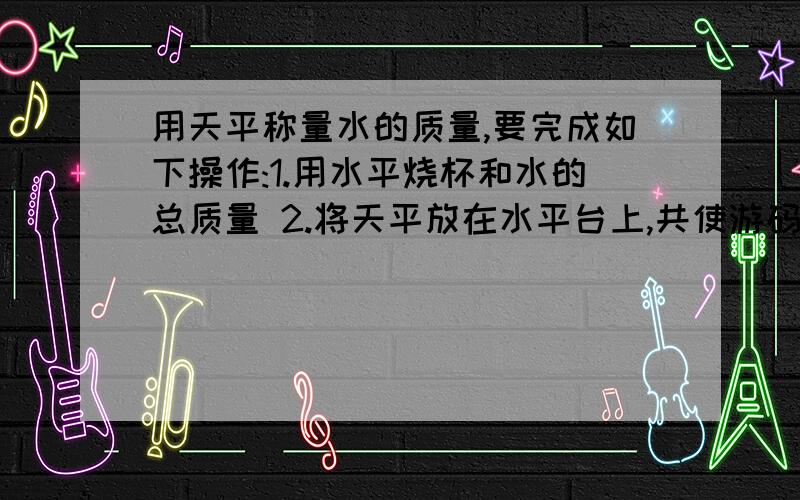 用天平称量水的质量,要完成如下操作:1.用水平烧杯和水的总质量 2.将天平放在水平台上,共使游码归01.用水平烧杯和水的总质量 2.将天平放在水平台上,共使游码归03.算出水的质量 4.用天平称