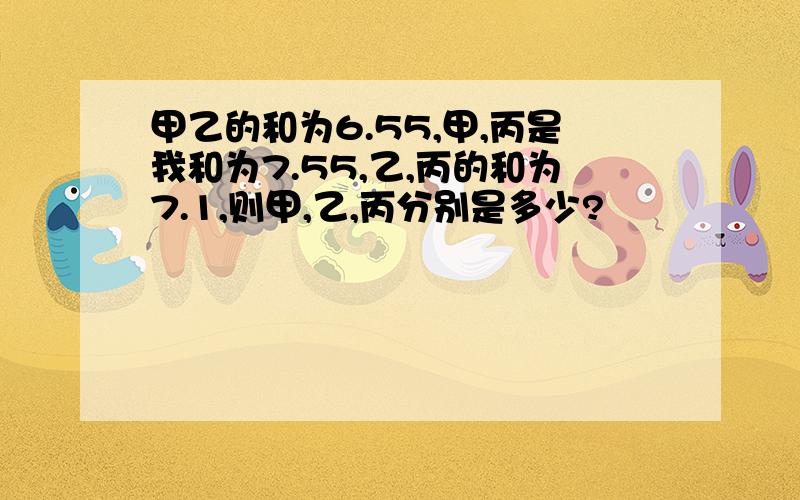 甲乙的和为6.55,甲,丙是我和为7.55,乙,丙的和为7.1,则甲,乙,丙分别是多少?