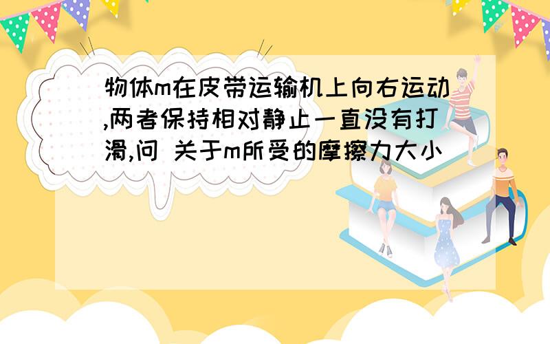 物体m在皮带运输机上向右运动,两者保持相对静止一直没有打滑,问 关于m所受的摩擦力大小