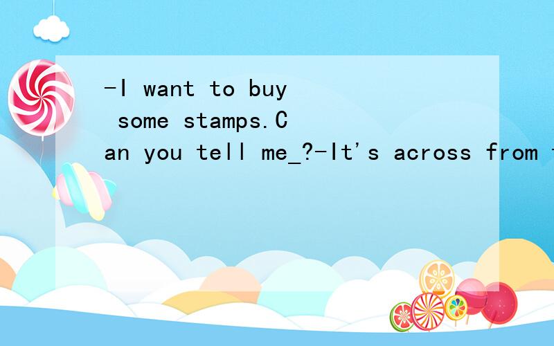 -I want to buy some stamps.Can you tell me_?-It's across from the bank.A.is there a post office near hereB.how can I get to the nearest post office C.which is the way to the nearest post officeD.where is the nearest post office并解析