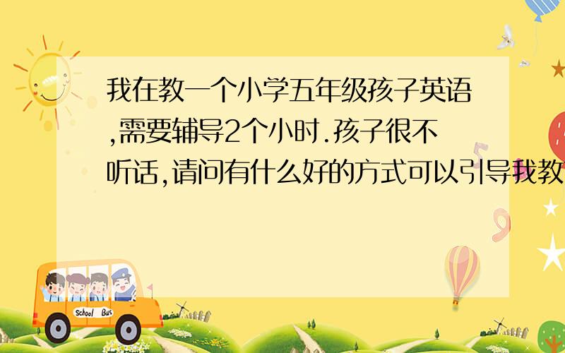 我在教一个小学五年级孩子英语,需要辅导2个小时.孩子很不听话,请问有什么好的方式可以引导我教育的嘛?