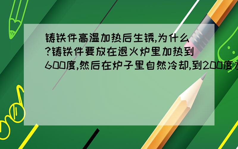 铸铁件高温加热后生锈,为什么?铸铁件要放在退火炉里加热到600度,然后在炉子里自然冷却,到200度左右拉出来空冷.然后就出现了表面的锈蚀现象.这是为什么呢?求真相?