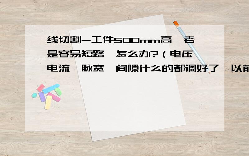 线切割-工件500mm高,老是容易短路,怎么办?（电压、电流、脉宽、间隙什么的都调好了,以前也割过50 60个这样的工件了,就最后一个出现这种情况,求高手解答