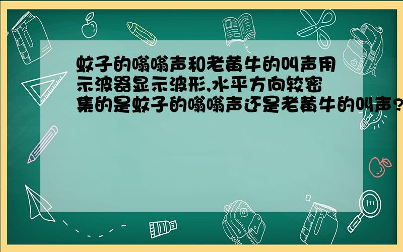 蚊子的嗡嗡声和老黄牛的叫声用示波器显示波形,水平方向较密集的是蚊子的嗡嗡声还是老黄牛的叫声?如果说理由另+10分!