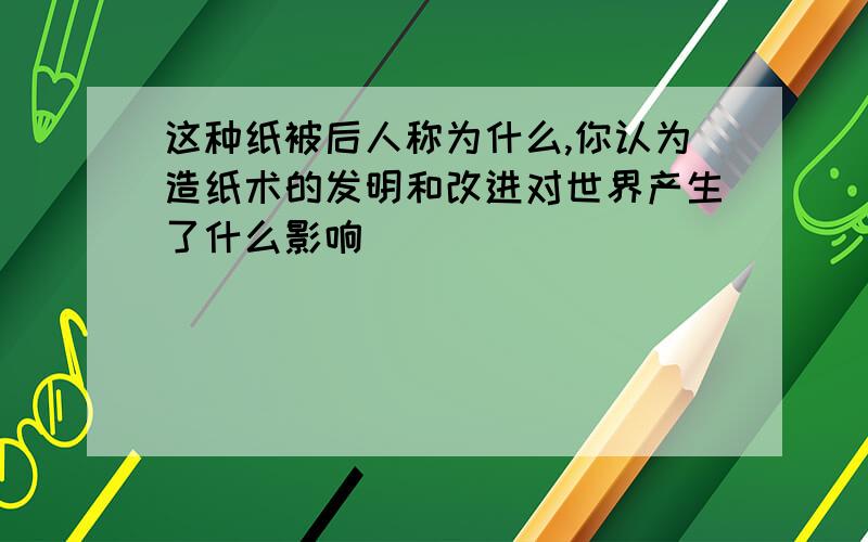 这种纸被后人称为什么,你认为造纸术的发明和改进对世界产生了什么影响