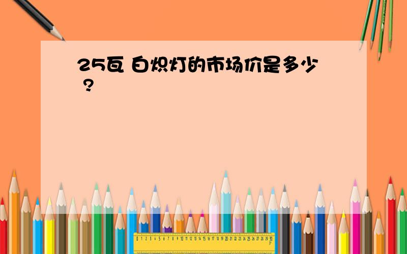 25瓦 白炽灯的市场价是多少 ?