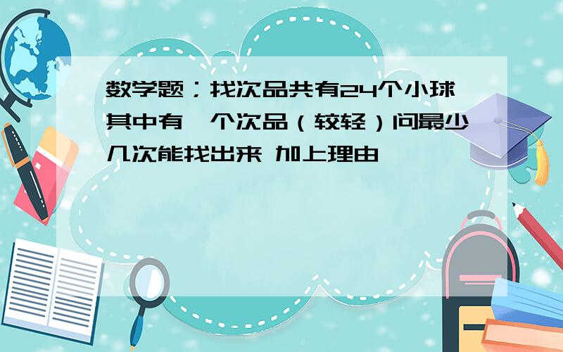 数学题；找次品共有24个小球其中有一个次品（较轻）问最少几次能找出来 加上理由