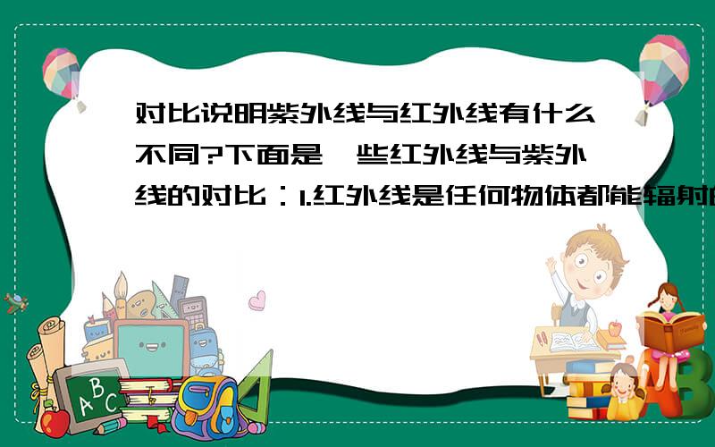 对比说明紫外线与红外线有什么不同?下面是一些红外线与紫外线的对比：1.红外线是任何物体都能辐射的,而天然紫外线的产生多来自太阳.2.红外线不能使照相底片感光,紫外线能使底片感光.3