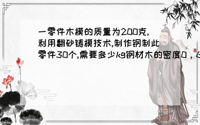 一零件木模的质量为200克,利用翻砂铸模技术,制作钢制此零件30个,需要多少kg钢材木的密度0，6乘10的三次方千克每立方米