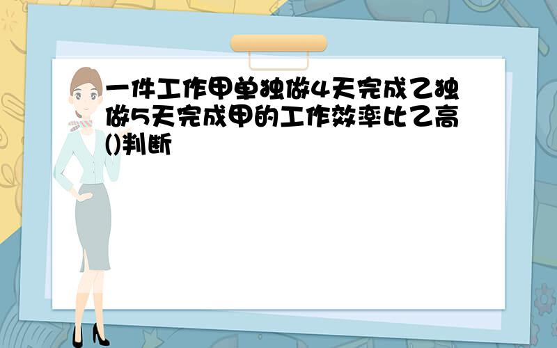 一件工作甲单独做4天完成乙独做5天完成甲的工作效率比乙高()判断