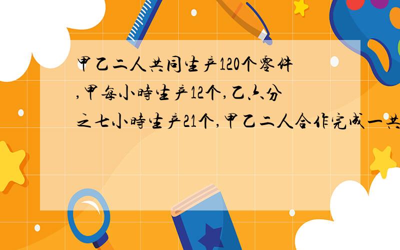 甲乙二人共同生产120个零件,甲每小时生产12个,乙六分之七小时生产21个,甲乙二人合作完成一共需要几小时?快