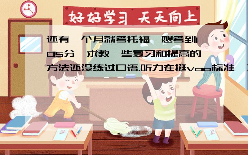 还有一个月就考托福,想考到105分,求教一些复习和提高的方法还没练过口语.听力在挺voa标准,不怎么听得懂.能否有快速提高或补救的办法