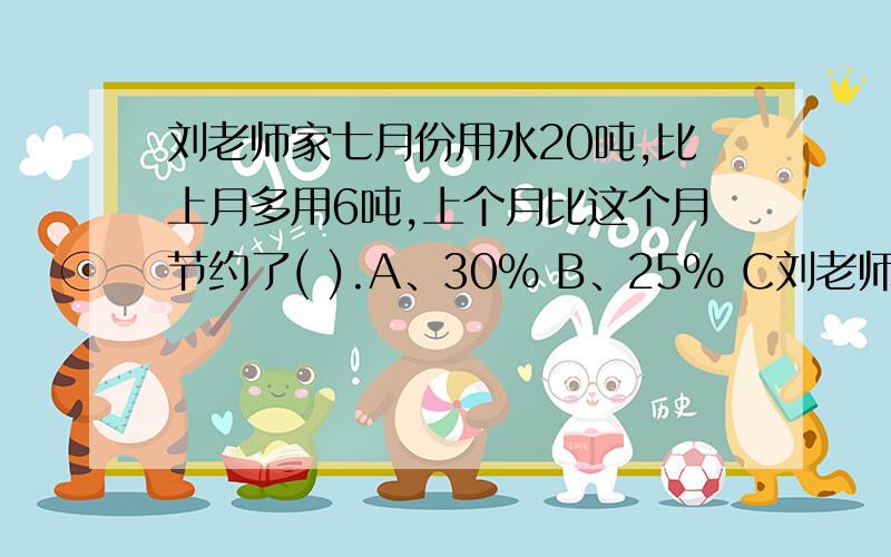 刘老师家七月份用水20吨,比上月多用6吨,上个月比这个月节约了( ).A、30% B、25% C刘老师家七月份用水20吨,比上月多用6吨,上个月比这个月节约了( ).A、30% B、25% C、26%