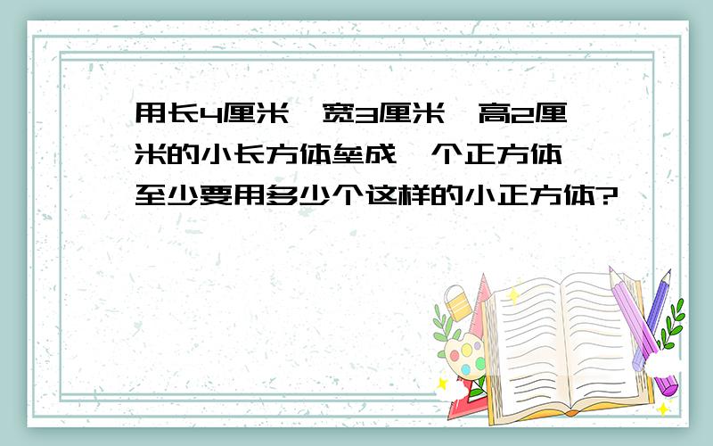 用长4厘米、宽3厘米、高2厘米的小长方体垒成一个正方体,至少要用多少个这样的小正方体?