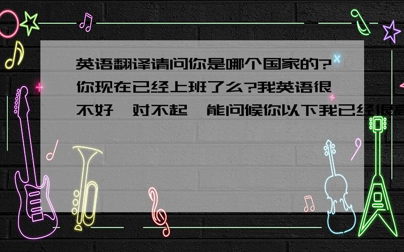 英语翻译请问你是哪个国家的?你现在已经上班了么?我英语很不好,对不起,能问候你以下我已经很高兴了!