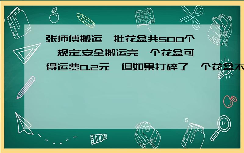 张师傅搬运一批花盆共500个,规定:安全搬运完一个花盆可得运费0.2元,但如果打碎了一个花盆不仅不给运费,接上 还要赔5元.搬完这批花盆,张师傅共得搬运费74元.张师傅共打碎了几个花盆?我只