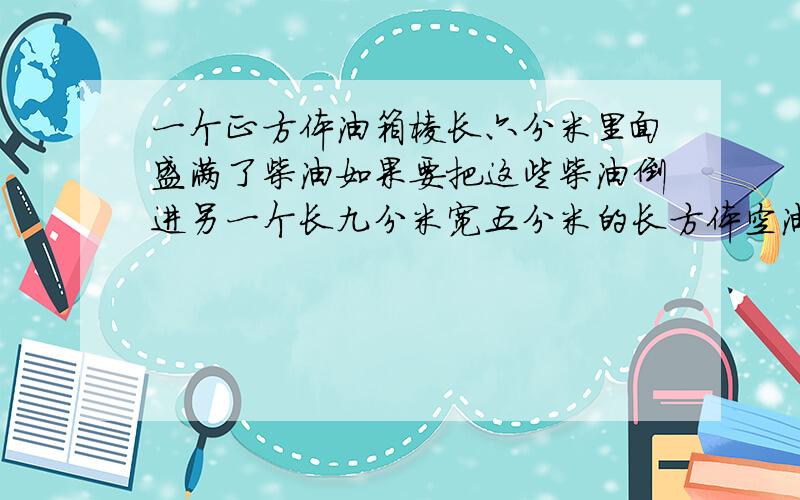 一个正方体油箱棱长六分米里面盛满了柴油如果要把这些柴油倒进另一个长九分米宽五分米的长方体空油箱中空油箱的高至少是多少分米?列出数赤