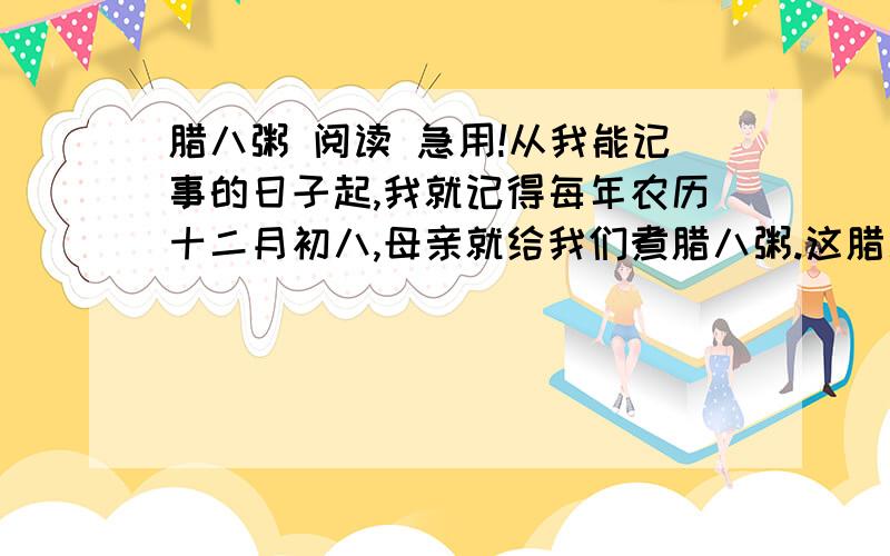 腊八粥 阅读 急用!从我能记事的日子起,我就记得每年农历十二月初八,母亲就给我们煮腊八粥.这腊八粥是用糯米、红糖和十八种干果掺在一起煮成的.干果里大的有红枣、桂圆、核桃、白果、