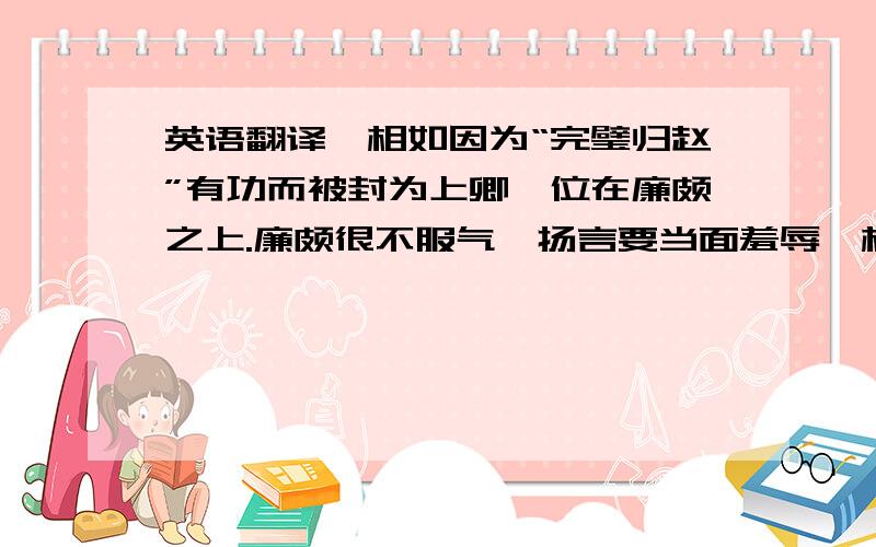 英语翻译蔺相如因为“完璧归赵”有功而被封为上卿,位在廉颇之上.廉颇很不服气,扬言要当面羞辱蔺相如.蔺相如得知后,尽量回避、容让,不与廉颇发生冲突.蔺相如的门客以为他畏惧廉颇,然