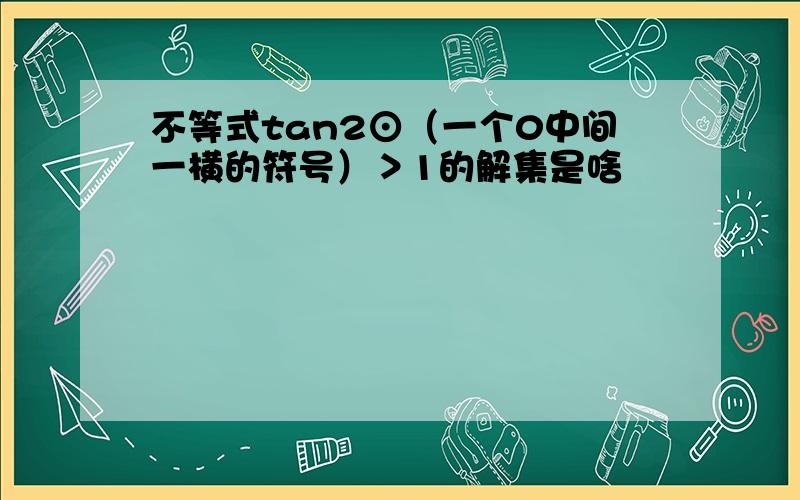 不等式tan2⊙（一个0中间一横的符号）＞1的解集是啥