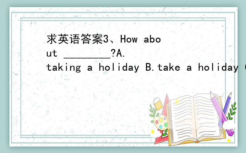 求英语答案3、How about ________?A.taking a holiday B.take a holiday C.to take a holiday