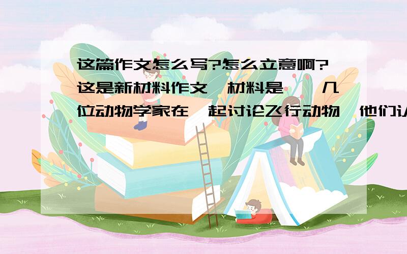 这篇作文怎么写?怎么立意啊?这是新材料作文,材料是——几位动物学家在一起讨论飞行动物,他们认为只要是能飞起来的动物都是体态轻盈的,这时一群大黄蜂从他们头顶飞过,几位动物学家不